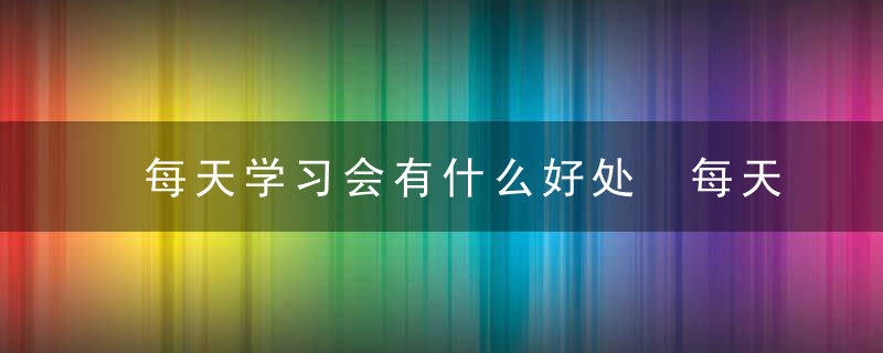 每天学习会有什么好处 每天学习会有啥好处呢